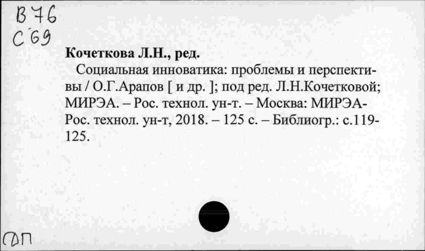 ﻿646
с'63
Кочеткова Л.Н., ред.
Социальная инноватика: проблемы и перспективы / О.Г.Арапов [ и др. ]; под ред. Л.Н.Кочетковой; МИРЭА. - Рос. технол. ун-т. - Москва: МИРЭА-Рос. технол. ун-т, 2018. - 125 с. - Библиогр.: с.119-125.
ОП